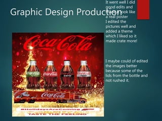 Graphic Design Production
It went well I did
good edits and
made it look like
a real poster
I edited the
pictures well and
added a theme
which I liked so it
made crate more!
I maybe could of edited
the images better
because some of the
lids from the bottle and
not rushed it.
 