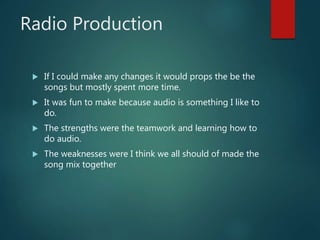 Radio Production
 If I could make any changes it would props the be the
songs but mostly spent more time.
 It was fun to make because audio is something I like to
do.
 The strengths were the teamwork and learning how to
do audio.
 The weaknesses were I think we all should of made the
song mix together
 