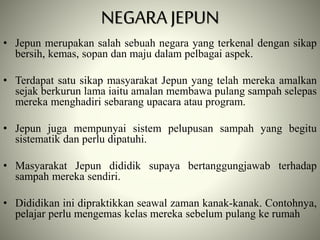 • Jepun merupakan salah sebuah negara yang terkenal dengan sikap
bersih, kemas, sopan dan maju dalam pelbagai aspek.
• Terdapat satu sikap masyarakat Jepun yang telah mereka amalkan
sejak berkurun lama iaitu amalan membawa pulang sampah selepas
mereka menghadiri sebarang upacara atau program.
• Jepun juga mempunyai sistem pelupusan sampah yang begitu
sistematik dan perlu dipatuhi.
• Masyarakat Jepun dididik supaya bertanggungjawab terhadap
sampah mereka sendiri.
• Dididikan ini dipraktikkan seawal zaman kanak-kanak. Contohnya,
pelajar perlu mengemas kelas mereka sebelum pulang ke rumah
NEGARA JEPUN
 
