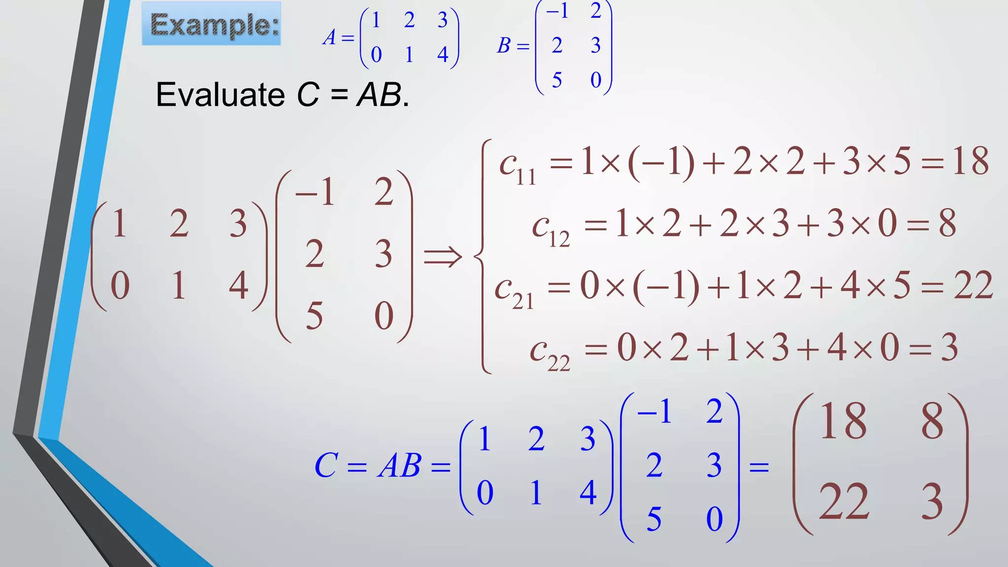 1 2 3
0 1 4
A
 
  
 
1 2
2 3
5 0
B
 
 
  
 
 
11
12
21
22
1 ( 1) 2 2 3 5 18
1 2
1 2 2 3 3 0 81 2 3
2 3
0 ( 1) 1 2 4 5 220 1 4
5 0
0 2 1 3 4 0 3
c
c
c
c
       
            
              
         
1 2
1 2 3
2 3
0 1 4
5 0
C AB
 
  
    
  
 
18 8
22 3
 
 
 
Evaluate C = AB.
 
