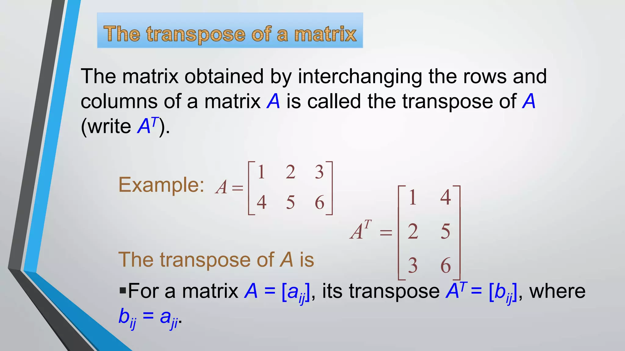 The matrix obtained by interchanging the rows and
columns of a matrix A is called the transpose of A
(write AT).
Example:
The transpose of A is
1 2 3
4 5 6
 
  
 
A
1 4
2 5
3 6
 
   
  
T
A
For a matrix A = [aij], its transpose AT = [bij], where
bij = aji.
 