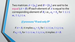 Two matrices A = [aij] and B = [bij] are said to be
(A = B) iff each element of A is equal to the
corresponding element of B, i.e., aij = bij for 1  i 
m, 1  j  n.
if A = B, it implies aij = bij for 1  i  m, 1  j  n;
if aij = bij for 1  i  m, 1  j  n, it implies A = B.
 