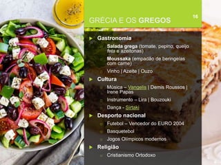 FCSH-UNL/DALIAN 2018/2019
GRÉCIA E OS GREGOS
16
 Gastronomia
□ Salada grega (tomate, pepino, queijo
feta e azeitonas)
□ Moussaka (empadão de beringelas
com carne)
□ Vinho | Azeite | Ouzo
 Cultura
□ Música – Vangelis | Demis Roussos |
Irene Papas
□ Instrumento – Lira | Bouzouki
□ Dança - Sirtaki
 Desporto nacional
□ Futebol – Vencedor do EURO 2004
□ Basquetebol
□ Jogos Olímpicos modernos
 Religião
□ Cristianismo Ortodoxo
 