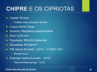 FCSH-UNL/DALIAN 2015/2016
CHIPRE E OS CIPRIOTAS
 Capital: Nicósia
□ Cidade mais populosa: Nicósia
 Língua oficial: Grego
 Governo: República presidencialista
 Área: 9.251 km²
 População: 858.000 habitantes
 Densidade: 85 hab/km²
 PIB (dados Eurostat – 2013): 17.506,0 M €
□ Moeda: Euro
 Emprego (dados Eurostat – 2015)
□ Taxa de Desemprego: 15,6%
18
 