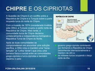 FCSH-UNL/DALIAN 2015/2016
CHIPRE E OS CIPRIOTAS
A Questão de Chipre é um conflito entre a
República de Chipre e a Turquia sobre a parte
ocupada turca do norte do Chipre.
Com a invasão de 1974 (considerada inválida
pela ONU), a Turquia ocupou a parte norte da
República de Chipre. Mais tarde, a
comunidade turca de Chipre declarou
unilateralmente a independência formando a
República Turca de Chipre do Norte.
Após as duas comunidades se
comprometeram em encontrar uma solução
pacífica, a ONU criou e mantém uma "zona-
tampão" (a "Linha Verde") que criou uma
barreira física e social entre as comunidades
grego-cipriota e turco-cipriotas e também
separou o país:
19
► governo grego-cipriota controlando
sul, formando a República de Chipre
(reconhecida internacionalmente e
membro da UE) e;
► os militares turcos ocupando o terço
norte da ilha.
 