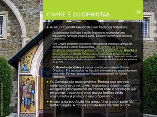 FCSH-UNL/DALIAN 2018/2019
CHIPRE E OS CIPRIOTAS
20
 A cultura Cipriota é muito rica em tradições históricas:
□ O património edificado é muito importante revelando uma
riquíssima herança grega e turca. Existem numerosos tesouros
nacionais.
□ Em Chipre podemos encontrar vestígios da mitologia grega em
construções e obras escultóricas, um conjunto de Igrejas e
mosteiros especialmente valioso com as montanhas de Troodos a
esconderem 10 Igrejas Bizantinas classificadas pela UNESCO
como Património da Humanidade. Estas Igrejas possuem nas suas
paredes de pedra deslumbrantes frescos pintados entre os séculos
XI e XIV.
□ O Mosteiro de Kikkos é o mais conhecido mosteiro Cristão
Ortodoxo. Foi construído no Século I e encontra-se completamente
renovado. Kykkos alberga um importante museu de ícones
religiosos.
 Os Cipriotas são muito amáveis. Embora seja um país
moderno os seus costumes religiosos continuam muito
arreigados principalmente no interior onde a população vive
em aldeias tradicionais onde muitas famílias estão
acostumadas a produzir o seu próprio vinho.
 A maioria da população fala grego. Uma grande parte fala
também inglês. A minoria cipriota-turca mantém o turco.
http://chiprenews.net/cyprus/culture
 