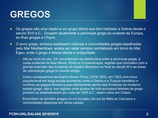 FCSH-UNL/DALIAN 2018/2019
GREGOS
 Os gregos são uma nação e um grupo étnico que tem habitado a Grécia desde o
século XVII a.C.. Ocupam atualmente a península grega do sudeste da Europa,
as ilhas gregas e Chipre.
 O povo grego, embora existissem colónias e comunidades gregas espalhadas
pelo Mar Mediterrâneo, acaba por estar sempre centralizado em torno do Mar
Egeu, onde o grego é falada desde a antiguidade.
□ Até ao início do séc. XX, encontravam-se distribuídos entre a península grega, a
costa ocidental da Ásia Menor, Ponto e Constantinopla, regiões que coincidem com a
grande extensão das fronteiras do Império Bizantino no final do século XI e as áreas
de colonização grega no mundo antigo.
□ Como consequência da Guerra Greco-Turca (1919-1922), em 1923 uma troca
populacional em larga escala aconteceu entre a Grécia e a Turquia transferiu e
confinou os gregos étnicos quase inteiramente dentro das fronteiras do moderno
estado grego, isto é, nas regiões onde grupos de indo-europeus falantes de grego
primeiro se estabeleceram por volta de 1500 a.C., assim como em Chipre.
□ Encontram-se também gregos no sul europeu (do sul da Itália ao Cáucaso) e
comunidades dispersas em vários países.
3
 