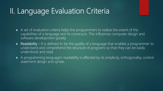 II. Language Evaluation Criteria
 A set of evaluation criteria helps the programmers to realize the extent of the
capabilities of a language and its constructs. This influences computer design and
software development greatly.
 Readability – It is defined to be the quality of a language that enables a programmer to
understand and comprehend the structure of programs so that they can be easily
understood and read.
 A programming language’s readability is affected by its simplicity, orthogonality, control
statement design and syntax.
 