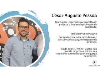 César Augusto Pessôa
Startupper, especialista em gestão de
projetos e análise de processos de
qualidade.
Professor Universitário
Formado em análise de sistemas e
possui especialização em gestão de
projetos.
Filiado ao PMI, em 2016 abriu sua
própria empresa e iniciou sua
trajetória como consultor em gestão
de projetos.
 