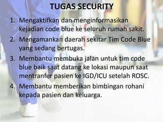 TUGAS SECURITY
1. Mengaktifkan dan menginformasikan
kejadian code blue ke seluruh rumah sakit.
2. Mengamankan daerah sekitar Tim Code Blue
yang sedang bertugas.
3. Membantu membuka jalan untuk tim code
blue baik saat datang ke lokasi maupun saat
mentranfer pasien ke IGD/ICU setelah ROSC.
4. Membantu memberikan bimbingan rohani
kepada pasien dan keluarga.
 