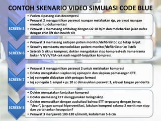 CONTOH SKENARIO VIDEO SIMULASI CODE BLUE
SCREEN 5
• Pasien dipasang alas decompresi
• Perawat 2 menggantikan perawat ruangan melakukan rjp, perawat ruangan
membantu dokumentasi
• Perawat 1 memasang ambubag dengan O2 10 lt/m dan melebarkan jalan nafas
dengan chin lift dan health tilt
SCREEN 6
• Perawat 3 memasang sadapan patien monitor/defibrilator, rjp tetap lanjut.
• Security membantu mencolokkan patient monitor/defibrilator ke listrik
• Setelah 5 siklus kompresi, dokter mengatakan stop kompresi-cek irama-irama
bukan VT/VF/PEA-cek nadi negatif-lanjutkan kompresi.
SCREEN 7
• Perawat 3 menggantikan perawat 2 untuk melakukan kompresi
• Dokter mengatakan siapkan inj epineprin dan siapkan pemasangan ETT.
• Inj epineprin disiapkan oleh petugas farmasi
• Inj epineprin 1 ampul + pz 10 cc dimasukkan perawat 3, elevasi tangan penderita
SCREEN 8
• Dokter mengatakan lanjutkan kompresi
• Dokter memasang ETT menggunakan laringoskop
• Dokter memastikan dengan auskultasi bahwa ETT terpasang dengan benar,
“clear”, jangan sampai hiperventilasi, lakukan kompresi selama 2 menit non stop
dan pertahankan kecepatan?
• Perawat 3 menjawab 100-120 x/menit, kedalaman 5-6 cm
 