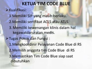KETUA TIM CODE BLUE
Kualifikasi:
1.Memiliki SIP yang masih berlaku.
2.Memiliki sertifikat ACLS atau ATLS.
3.Memiliki kewenangan klinis dalam hal
kegawatdaruratan medis.
Tugas Pokok dan Fungsi :
1.Mengkoordinir Pelayanan Code Blue di RS
2.Memilih anggota tim Code Blue di RS
3.Memastikan Tim Code Blue siap saat
dibutuhkan
 