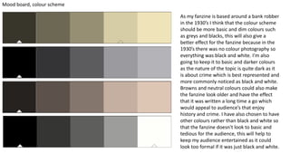 Mood board, colour scheme
As my fanzine is based around a bank robber
in the 1930’s I think that the colour scheme
should be more basic and dim colours such
as greys and blacks, this will also give a
better effect for the fanzine because in the
1930’s there was no colour photography so
everything was black and white. I'm also
going to keep it to basic and darker colours
as the nature of the topic is quite dark as it
is about crime which is best represented and
more commonly noticed as black and white.
Browns and neutral colours could also make
the fanzine look older and have the effect
that it was written a long time a go which
would appeal to audience’s that enjoy
history and crime. I have also chosen to have
other colours rather than black and white so
that the fanzine doesn't look to basic and
tedious for the audience, this will help to
keep my audience entertained as it could
look too formal if it was just black and white.
 