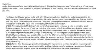 Pagination:
A plan for the pages of your book. What will be the cover? What will be the running order? What will go in it? How many
pages for each item? This is important to get right if you want it to print correctly later on. It will also help you plan the space
you have.
Front cover: I will have a wanted poster with john Dillinger's mugshot on it so that the audience can see that it is
about crime and that the federations wanted him that badly that they stated that they didn't care if he was dead or
alive. This would cause people that didn’t have a very good knowledge of who he was, to wonder why they wanted
him so badly and what he would have had to do to get himself in that situation.
1st DPS: An introduction to Mr. Dillinger's life and briefly discussing why he turned to a life of crime (the great
depression era and the amount of gang’s at that time. Who he met in his first spell in prison). Possible images; the
men he met in prison, a picture of a 1930’s gang. An introduction would be useful as if people don’t know who he
is, will be reading the facts about Mr. Dillinger and not having a full knowledge on why he robbed all them banks.
2nd DPS: My second double page spread will be about all the different banks that he robbed and in the short time
that he robbed them, explaining also that he robbed the weaponry and armor from police stations to further him in
his bank robbing career. Possible images: the banks, the weaponry they stole (Thompson submachine guns, tear gas
bullet proof vest’s).
3rd DPS: For my third double page spread I will talk about his imprisonment and how many times he was in prison,
when he was in prison, what he was imprisoned for and how he broke out of prison using a wooden gun. Possible
images: a picture of his mugshot again, the wooden gun he escaped with, the car he escaped with.
 