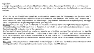 Pagination:
A plan for the pages of your book. What will be the cover? What will be the running order? What will go in it? How many
pages for each item? This is important to get right if you want it to print correctly later on. It will also help you plan the space
you have.
4th DPS: For the fourth double page spread I will be talking about his gang called the ‘Dillinger gang’ and also ‘terror gang’ I
will talk about how Dillinger bust them out of prison so that he could have the perfect bank robbing gang. I may also talk
about some of the crimes they committed and how Dillinger's gang members did not have as many cares pulling the trigger
unlike Dillinger. Possible images; the gang members, guns they used.
5th page: i will use this page to talk about the FBI and how they spent more money catching him than he actually stole. I
will also talk about how the FBI was formed so that criminals werent able to get across the state boarder to evade police.
Possible images; FBI badge, the head of the organisation.
6th Page: I will talk about his death and how he was set up by two of his fellow associates Theresa Paulas and Etta Natalsky.
I will also talk about how 15,00 people paid 25 cents to view an open casket of Mr. Dillinger's body before it was put in was
put in the ground. I may also talk about, if I have space on the page, how he has a face mask in a museum that people can
view with a magnified glass box of a hair from his eyebrow. Possible images: the face mask, the two women involved in his
murder.
Back cover: I will have a plain cover with the effect of old worn paper so that it looks like the back of a wanted poster which
would give the effect of looking into the wanted poster and seeing the life of Mr. Dillinger.
 