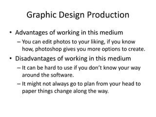 Graphic Design Production
• Advantages of working in this medium
– You can edit photos to your liking, if you know
how, photoshop gives you more options to create.
• Disadvantages of working in this medium
– It can be hard to use if you don’t know your way
around the software.
– It might not always go to plan from your head to
paper things change along the way.
 