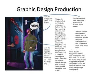 Graphic Design Production
Make the
background
lighter, as in
daytime
Make the
coke cans
bigger to
show that it
is a coke
advert not
just a bloke
in a street
gully
The purple
shadow effect
on the bloke
makes you
believe that the
light is shining
onto him from
the side door.
The way I made
this effect was
to draw with the
paint tool
around the
body, then CTRL
SHIFT click onto
the layer this
being the man,
then SHIFT CTRL
+ I and then
deleting with
that is stays only
on the body,
change the layer
type to colour
and it will look
like a glow from
a light.
The tag line could
have been more
prominent or
brighter for the
viewer.
I think that the
background and the
style of the poster may
have been a bit to dark
for my age range, maybe
if I lightened it up and
changed the face of the
character it would have
suited the age range
slightly better
The coke values I
endorsed was
sharing, since in
the poster you can
see hand
stretching out to
pass a coke can it
to the bloke in the
gully.
 