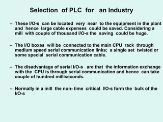 Selection of PLC for an Industry
– These I/O-s can be located very near to the equipment in the plant
and hence large cable expenses could be saved. Considering a
mill with couple of thousand I/O-s the saving could be huge.
– The I/O boxes will be connected to the main CPU rack through
medium speed serial communication links; a single set twisted or
some special serial communication cable.
– The disadvantage of serial I/O-s are that the information exchange
with the CPU is through serial communication and hence can take
couple of hundred milliseconds.
– Normally in a mill the non- time critical I/O-s form the bulk of the
I/O-s
 