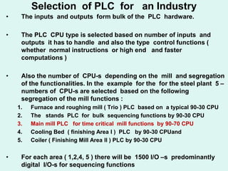 Selection of PLC for an Industry
• The inputs and outputs form bulk of the PLC hardware.
• The PLC CPU type is selected based on number of inputs and
outputs it has to handle and also the type control functions (
whether normal instructions or high end and faster
computations )
• Also the number of CPU-s depending on the mill and segregation
of the functionalities. In the example for the for the steel plant 5 –
numbers of CPU-s are selected based on the following
segregation of the mill functions :
1. Furnace and roughing mill ( Trio ) PLC based on a typical 90-30 CPU
2. The stands PLC for bulk sequencing functions by 90-30 CPU
3. Main mill PLC for time critical mill functions by 90-70 CPU
4. Cooling Bed ( finishing Area I ) PLC by 90-30 CPUand
5. Coiler ( Finishing Mill Area II ) PLC by 90-30 CPU
• For each area ( 1,2,4, 5 ) there will be 1500 I/O –s predominantly
digital I/O-s for sequencing functions
 