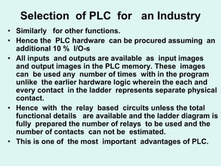 Selection of PLC for an Industry
• Similarly for other functions.
• Hence the PLC hardware can be procured assuming an
additional 10 % I/O-s
• All inputs and outputs are available as input images
and output images in the PLC memory. These images
can be used any number of times with in the program
unlike the earlier hardware logic wherein the each and
every contact in the ladder represents separate physical
contact.
• Hence with the relay based circuits unless the total
functional details are available and the ladder diagram is
fully prepared the number of relays to be used and the
number of contacts can not be estimated.
• This is one of the most important advantages of PLC.
 