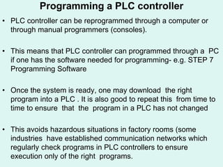 Programming a PLC controller
• PLC controller can be reprogrammed through a computer or
through manual programmers (consoles).
• This means that PLC controller can programmed through a PC
if one has the software needed for programming- e.g. STEP 7
Programming Software
• Once the system is ready, one may download the right
program into a PLC . It is also good to repeat this from time to
time to ensure that the program in a PLC has not changed
• This avoids hazardous situations in factory rooms (some
industries have established communication networks which
regularly check programs in PLC controllers to ensure
execution only of the right programs.
 