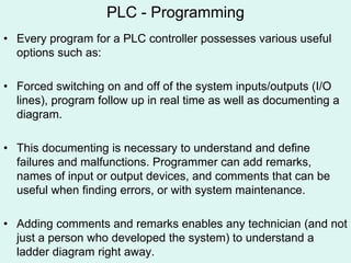 PLC - Programming
• Every program for a PLC controller possesses various useful
options such as:
• Forced switching on and off of the system inputs/outputs (I/O
lines), program follow up in real time as well as documenting a
diagram.
• This documenting is necessary to understand and define
failures and malfunctions. Programmer can add remarks,
names of input or output devices, and comments that can be
useful when finding errors, or with system maintenance.
• Adding comments and remarks enables any technician (and not
just a person who developed the system) to understand a
ladder diagram right away.
 