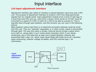 Input interface
2.8 Input adjustment interface
Adjustment interface also called an interface is placed between input lines and a CPU
unit. The purpose of adjustment interface to protect a CPU from disproportionate
signals from an outside world. Input adjustment module turns a level of real logic to
a level that suits CPU unit (ex. input from a sensor which works on 24 VDC must be
converted to a signal of 5 VDC in order for a CPU to be able to process it). This is
typically done through opto-isolation, and this function you can view in the following
picture.
Opto-isolation means that there is no electrical connection between external world
and CPU unit. They are "optically" separated, or in other words, signal is transmitted
through light. The way this works is simple. External device brings a signal which
turns LED on, whose light in turn incites photo transistor which in turn starts
conducting, and a CPU sees this as logic zero (supply between collector and
transmitter falls under 1V). When input signal stops LED diode turns off, transistor
stops conducting, collector voltage increases, and CPU receives logic 1 as
information.
 