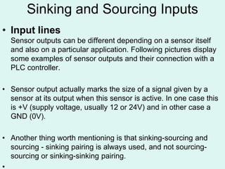 Sinking and Sourcing Inputs
• Input lines
Sensor outputs can be different depending on a sensor itself
and also on a particular application. Following pictures display
some examples of sensor outputs and their connection with a
PLC controller.
• Sensor output actually marks the size of a signal given by a
sensor at its output when this sensor is active. In one case this
is +V (supply voltage, usually 12 or 24V) and in other case a
GND (0V).
• Another thing worth mentioning is that sinking-sourcing and
sourcing - sinking pairing is always used, and not sourcing-
sourcing or sinking-sinking pairing.
 