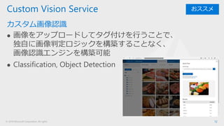 © 2018 Microsoft Corporation. All rights
カスタム画像認識
⚫ 画像をアップロードしてタグ付けを行うことで、
独自に画像判定ロジックを構築することなく、
画像認識エンジンを構築可能
⚫ Classification, Object Detection
12
Custom Vision Service おススメ
 