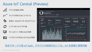 © 2018 Microsoft Corporation. All rights 21
Azure IoT Central (Preview)
デバイスの接続と管理
テレメトリの取り込みとコントロール
監視ルールおよびトリガーされるアクション
ユーザーのロールとアクセス権
ダッシュボード、可視化および洞察
マイクロソフトが完全にホストおよび管理
完全マネージド型 IoT SaaS、クラウドの知見がなくても、IoT を容易に実現可能
 