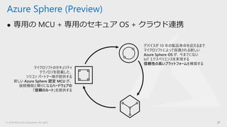 © 2018 Microsoft Corporation. All rights
⚫ 専用の MCU + 専用のセキュア OS + クラウド連携
27
Azure Sphere (Preview)
マイクロソフトのセキュリティ
テクノロジを搭載した、
シリコン パートナー様が提供する
新しい Azure Sphere 認定 MCU が、
接続機能と頼りになるハードウェアの
「信頼のルート」を提供する
デバイスが 10 年の製品寿命を迎えるまで
マイクロソフトによって保護される新しい
Azure Sphere OS が、今までにない
IoT エクスペリエンスを実現する
信頼性の高いプラットフォームを構築する
 