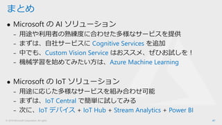 © 2018 Microsoft Corporation. All rights
⚫ Microsoft の AI ソリューション
₋ 用途や利用者の熟練度に合わせた多様なサービスを提供
₋ まずは、自社サービスに Cognitive Services を追加
₋ 中でも、Custom Vision Service はおススメ、ぜひお試しを！
₋ 機械学習を始めてみたい方は、Azure Machine Learning
⚫ Microsoft の IoT ソリューション
₋ 用途に応じた多様なサービスを組み合わせ可能
₋ まずは、IoT Central で簡単に試してみる
₋ 次に、IoT デバイス + IoT Hub + Stream Analytics + Power BI
41
まとめ
 