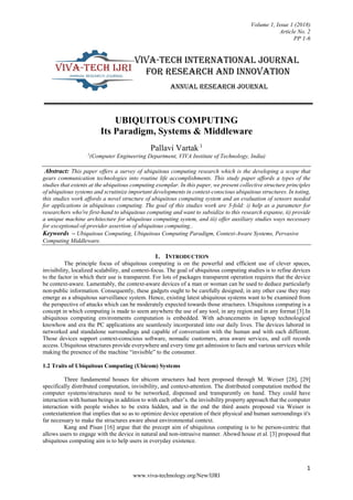 Volume 1, Issue 1 (2018)
Article No. 2
PP 1-6
1
www.viva-technology.org/New/IJRI
UBIQUITOUS COMPUTING
Its Paradigm, Systems & Middleware
Pallavi Vartak 1
1
(Computer Engineering Department, VIVA Institute of Technology, India)
Abstract: This paper offers a survey of ubiquitous computing research which is the developing a scope that
gears communication technologies into routine life accomplishments. This study paper affords a types of the
studies that extents at the ubiquitous computing exemplar. In this paper, we present collective structure principles
of ubiquitous systems and scrutinize important developments in context-conscious ubiquitous structures. In toting,
this studies work affords a novel structure of ubiquitous computing system and an evaluation of sensors needed
for applications in ubiquitous computing. The goal of this studies work are 3-fold: i) help as a parameter for
researchers who're first-hand to ubiquitous computing and want to subsidize to this research expanse, ii) provide
a unique machine architecture for ubiquitous computing system, and iii) offer auxiliary studies ways necessary
for exceptional-of-provider assertion of ubiquitous computing..
Keywords – Ubiquitous Computing, Ubiquitous Computing Paradigm, Context-Aware Systems, Pervasive
Computing Middleware.
1. INTRODUCTION
The principle focus of ubiquitous computing is on the powerful and efficient use of clever spaces,
invisibility, localized scalability, and context-focus. The goal of ubiquitous computing studies is to refine devices
to the factor in which their use is transparent. For lots of packages transparent operation requires that the device
be context-aware. Lamentably, the context-aware devices of a man or woman can be used to deduce particularly
non-public information. Consequently, these gadgets ought to be carefully designed; in any other case they may
emerge as a ubiquitous surveillance system. Hence, existing latest ubiquitous systems want to be examined from
the perspective of attacks which can be moderately expected towards those structures. Ubiquitous computing is a
concept in which computing is made to seem anywhere the use of any tool, in any region and in any format [3].In
ubiquitous computing environments computation is embedded. With advancements in laptop technological
knowhow and era the PC applications are seamlessly incorporated into our daily lives. The devices labored in
networked and standalone surroundings and capable of conversation with the human and with each different.
Those devices support context-conscious software, nomadic customers, area aware services, and cell records
access. Ubiquitous structures provide everywhere and every time get admission to facts and various services while
making the presence of the machine “invisible” to the consumer.
1.2 Traits of Ubiquitous Computing (Ubicom) Systems
Three fundamental houses for ubicom structures had been proposed through M. Weiser [28], [29]
specifically distributed computation, invisibility, and context-attention. The distributed computation method the
computer systems/structures need to be networked, dispensed and transparently on hand. They could have
interaction with human beings in addition to with each other’s. the invisibility property approach that the computer
interaction with people wishes to be extra hidden, and in the end the third assets proposed via Weiser is
contextattention that implies that so as to optimize device operation of their physical and human surroundings it's
far necessary to make the structures aware about environmental context.
Kang and Pisan [16] argue that the precept aim of ubiquitous computing is to be person-centric that
allows users to engage with the device in natural and non-intrusive manner. Abowd house et al. [3] proposed that
ubiquitous computing aim is to help users in everyday existence.
 