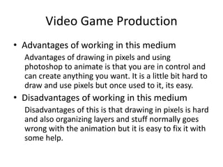 Video Game Production
• Advantages of working in this medium
Advantages of drawing in pixels and using
photoshop to animate is that you are in control and
can create anything you want. It is a little bit hard to
draw and use pixels but once used to it, its easy.
• Disadvantages of working in this medium
Disadvantages of this is that drawing in pixels is hard
and also organizing layers and stuff normally goes
wrong with the animation but it is easy to fix it with
some help.
 