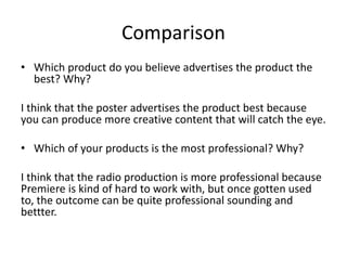 Comparison
• Which product do you believe advertises the product the
best? Why?
I think that the poster advertises the product best because
you can produce more creative content that will catch the eye.
• Which of your products is the most professional? Why?
I think that the radio production is more professional because
Premiere is kind of hard to work with, but once gotten used
to, the outcome can be quite professional sounding and
bettter.
 