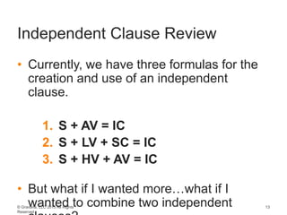 © Gravana, LLC 2015 All Rights
Reserved
Independent Clause Review
• Currently, we have three formulas for the
creation and use of an independent
clause.
1. S + AV = IC
2. S + LV + SC = IC
3. S + HV + AV = IC
• But what if I wanted more…what if I
wanted to combine two independent 13
 