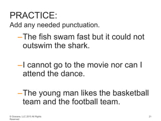 © Gravana, LLC 2015 All Rights
Reserved
PRACTICE:
Add any needed punctuation.
–The fish swam fast but it could not
outswim the shark.
–I cannot go to the movie nor can I
attend the dance.
–The young man likes the basketball
team and the football team.
21
 