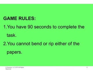 © Gravana, LLC 2015 All Rights
Reserved
6
GAME RULES:
1.You have 90 seconds to complete the
task.
2.You cannot bend or rip either of the
papers.
 