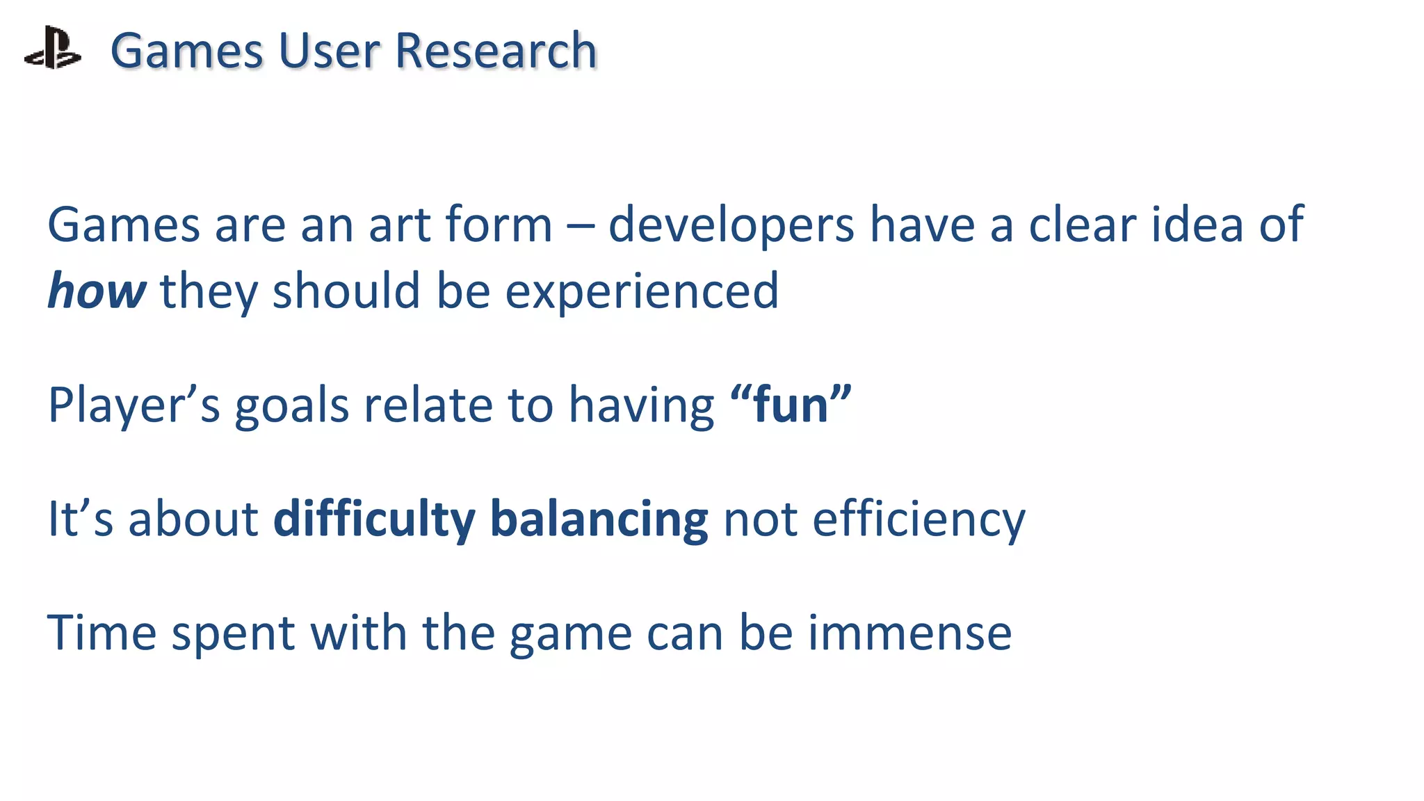 Games User Research
Games are an art form – developers have a clear idea of
how they should be experienced
Player’s goals relate to having “fun”
It’s about difficulty balancing not efficiency
Time spent with the game can be immense
 