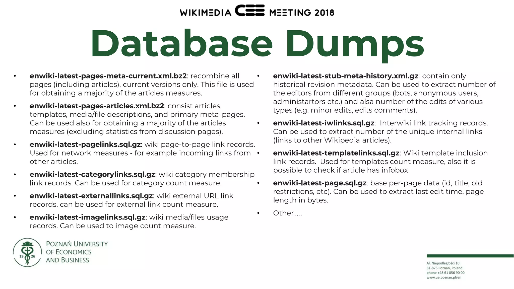 11
Database Dumps
• enwiki-latest-pages-meta-current.xml.bz2: recombine all
pages (including articles), current versions only. This file is used
for obtaining a majority of the articles measures.
• enwiki-latest-pages-articles.xml.bz2: consist articles,
templates, media/file descriptions, and primary meta-pages.
Can be used also for obtaining a majority of the articles
measures (excluding statistics from discussion pages).
• enwiki-latest-pagelinks.sql.gz: wiki page-to-page link records.
Used for network measures - for example incoming links from
other articles.
• enwiki-latest-categorylinks.sql.gz: wiki category membership
link records. Can be used for category count measure.
• enwiki-latest-externallinks.sql.gz: wiki external URL link
records. can be used for external link count measure.
• enwiki-latest-imagelinks.sql.gz: wiki media/files usage
records. Can be used to image count measure.
• enwiki-latest-stub-meta-history.xml.gz: contain only
historical revision metadata. Can be used to extract number of
the editors from different groups (bots, anonymous users,
administartors etc.) and alsa number of the edits of various
types (e.g. minor edits, edits comments).
• enwiki-latest-iwlinks.sql.gz: Interwiki link tracking records.
Can be used to extract number of the unique internal links
(links to other Wikipedia articles).
• enwiki-latest-templatelinks.sql.gz: Wiki template inclusion
link records. Used for templates count measure, also it is
possible to check if article has infobox
• enwiki-latest-page.sql.gz: base per-page data (id, title, old
restrictions, etc). Can be used to extract last edit time, page
length in bytes.
• Other….
 