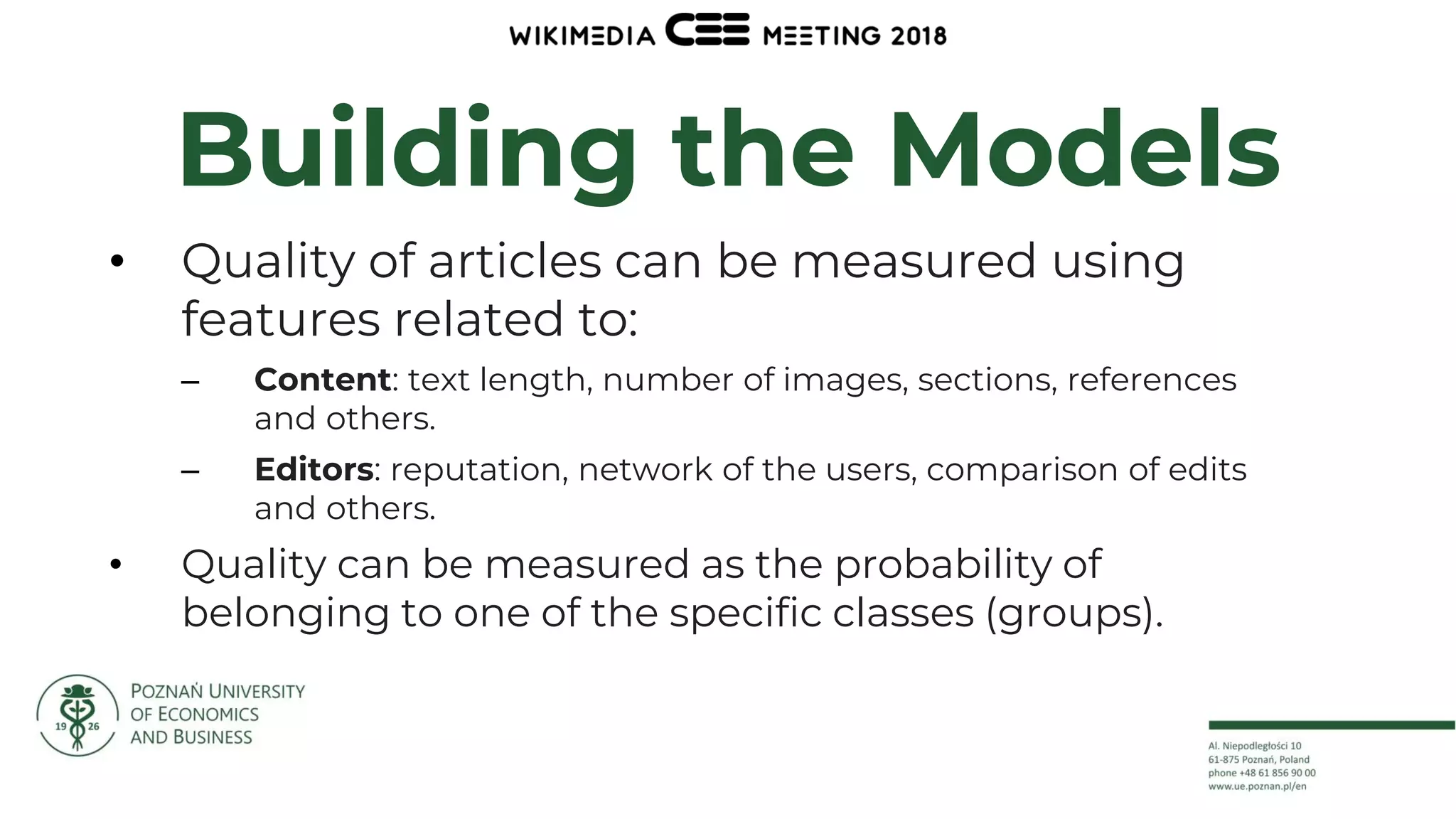 12
Building the Models
• Quality of articles can be measured using
features related to:
– Content: text length, number of images, sections, references
and others.
– Editors: reputation, network of the users, comparison of edits
and others.
• Quality can be measured as the probability of
belonging to one of the specific classes (groups).
 