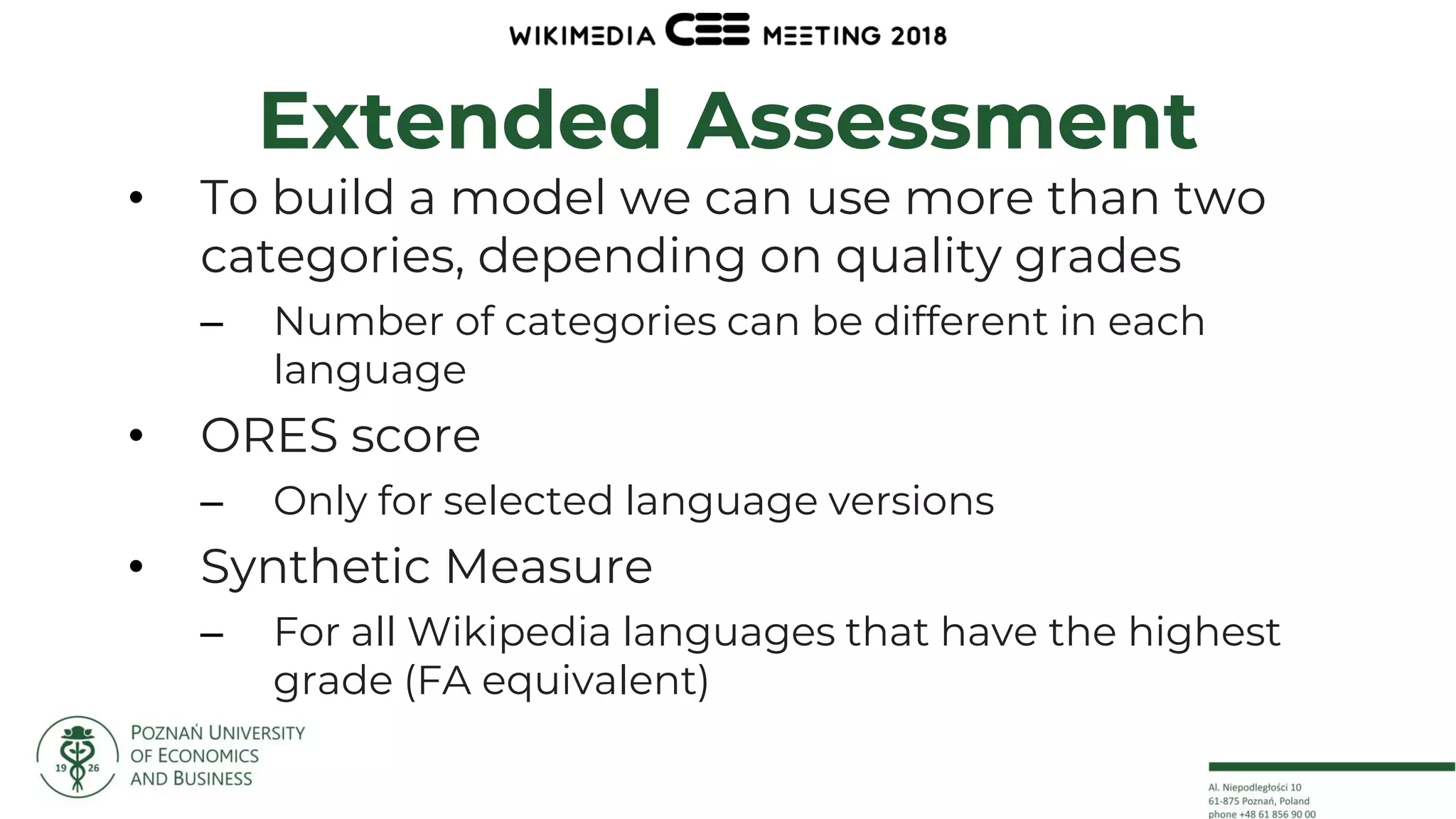 15
Extended Assessment
• To build a model we can use more than two
categories, depending on quality grades
– Number of categories can be different in each
language
• ORES score
– Only for selected language versions
• Synthetic Measure
– For all Wikipedia languages that have the highest
grade (FA equivalent)
 