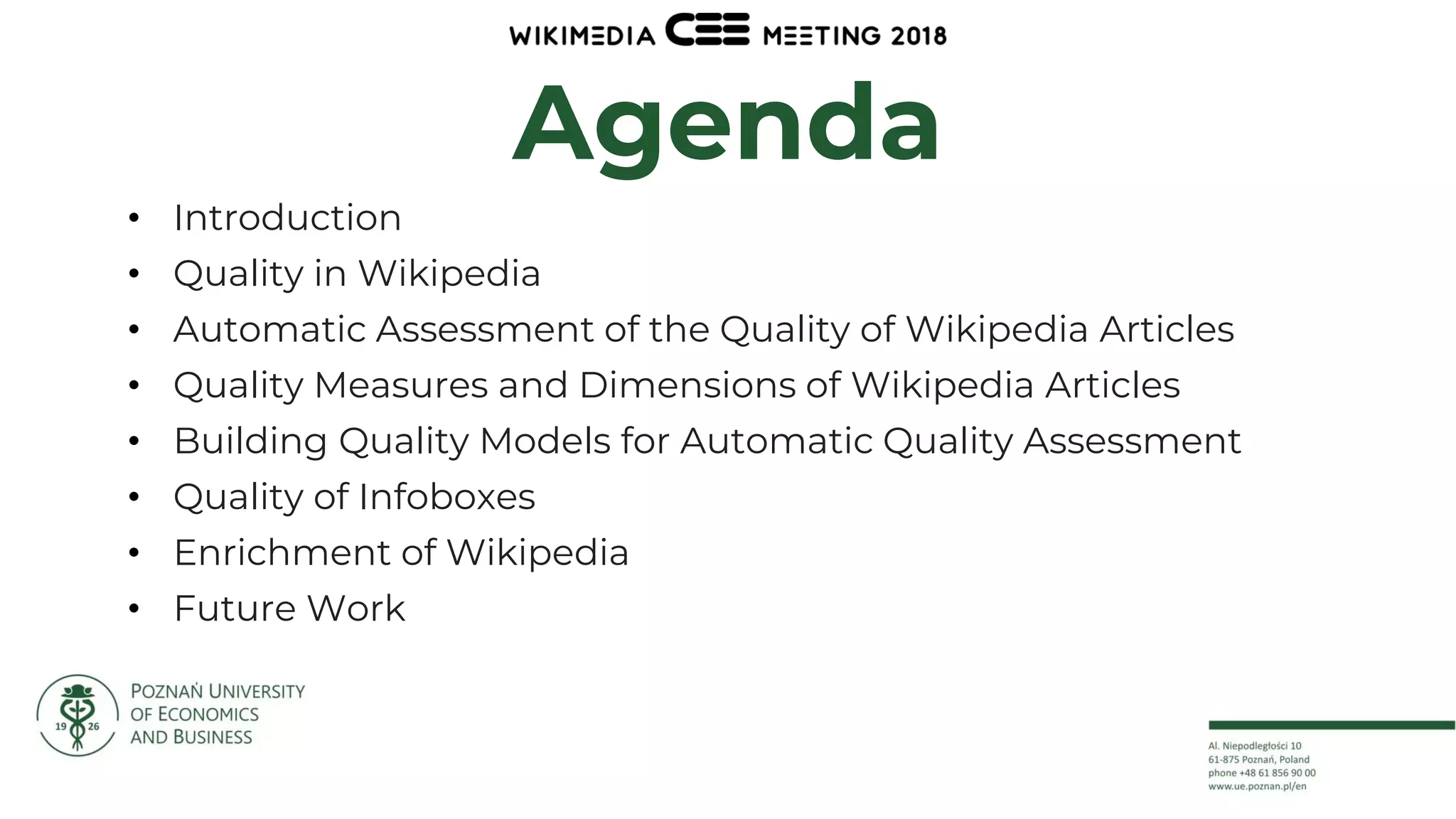 2
Agenda
• Introduction
• Quality in Wikipedia
• Automatic Assessment of the Quality of Wikipedia Articles
• Quality Measures and Dimensions of Wikipedia Articles
• Building Quality Models for Automatic Quality Assessment
• Quality of Infoboxes
• Enrichment of Wikipedia
• Future Work
 