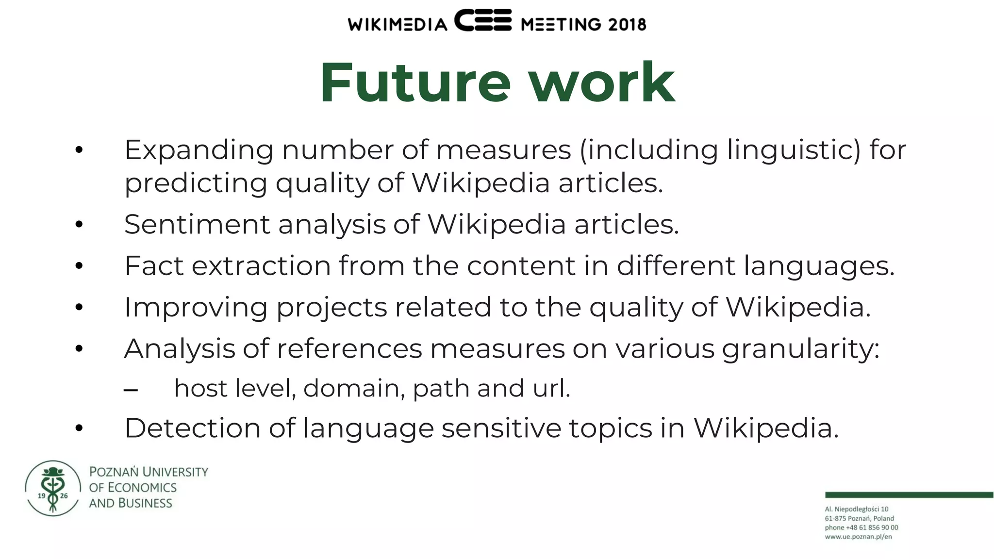 25
Future work
• Expanding number of measures (including linguistic) for
predicting quality of Wikipedia articles.
• Sentiment analysis of Wikipedia articles.
• Fact extraction from the content in different languages.
• Improving projects related to the quality of Wikipedia.
• Analysis of references measures on various granularity:
– host level, domain, path and url.
• Detection of language sensitive topics in Wikipedia.
 