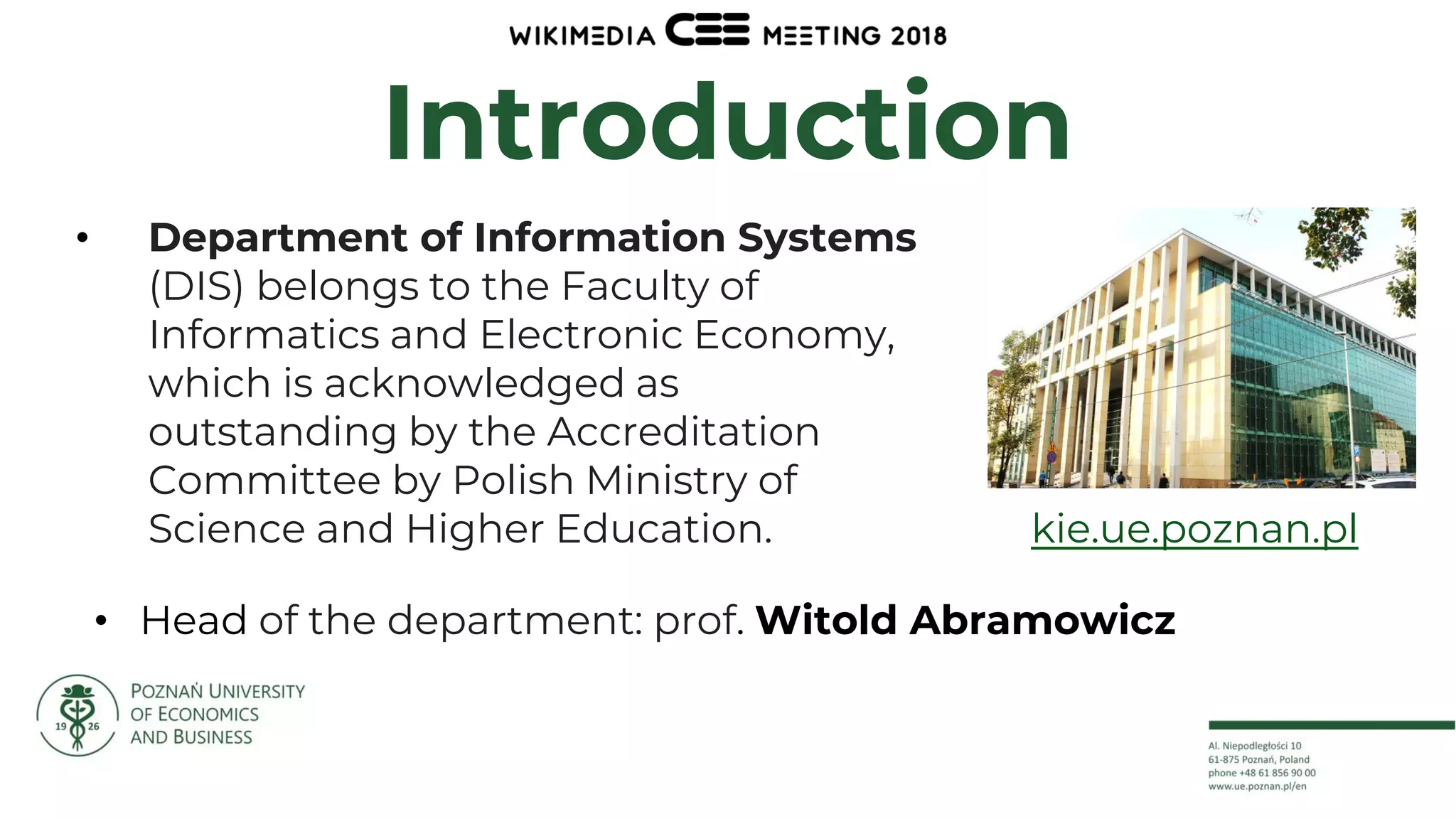 3
Introduction
• Department of Information Systems
(DIS) belongs to the Faculty of
Informatics and Electronic Economy,
which is acknowledged as
outstanding by the Accreditation
Committee by Polish Ministry of
Science and Higher Education.
• Head of the department: prof. Witold Abramowicz
kie.ue.poznan.pl
 