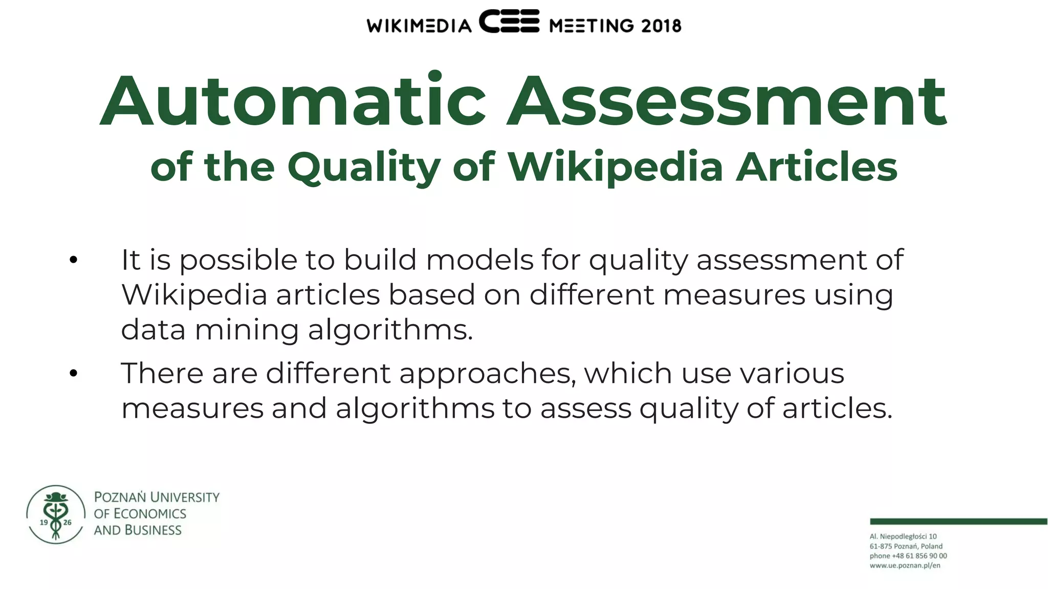 6
Automatic Assessment
of the Quality of Wikipedia Articles
• It is possible to build models for quality assessment of
Wikipedia articles based on different measures using
data mining algorithms.
• There are different approaches, which use various
measures and algorithms to assess quality of articles.
 