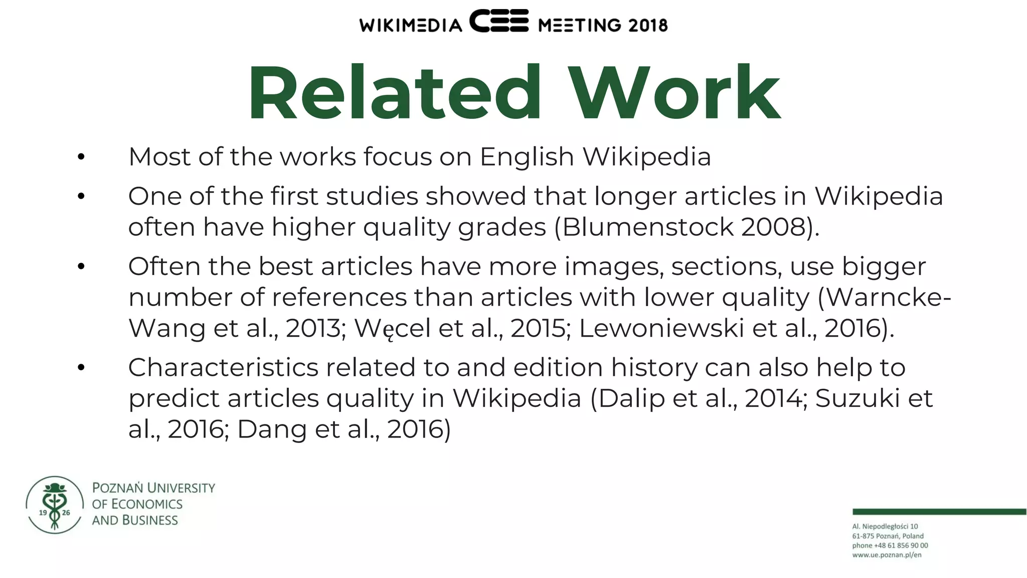 7
Related Work
• Most of the works focus on English Wikipedia
• One of the first studies showed that longer articles in Wikipedia
often have higher quality grades (Blumenstock 2008).
• Often the best articles have more images, sections, use bigger
number of references than articles with lower quality (Warncke-
Wang et al., 2013; Węcel et al., 2015; Lewoniewski et al., 2016).
• Characteristics related to and edition history can also help to
predict articles quality in Wikipedia (Dalip et al., 2014; Suzuki et
al., 2016; Dang et al., 2016)
 