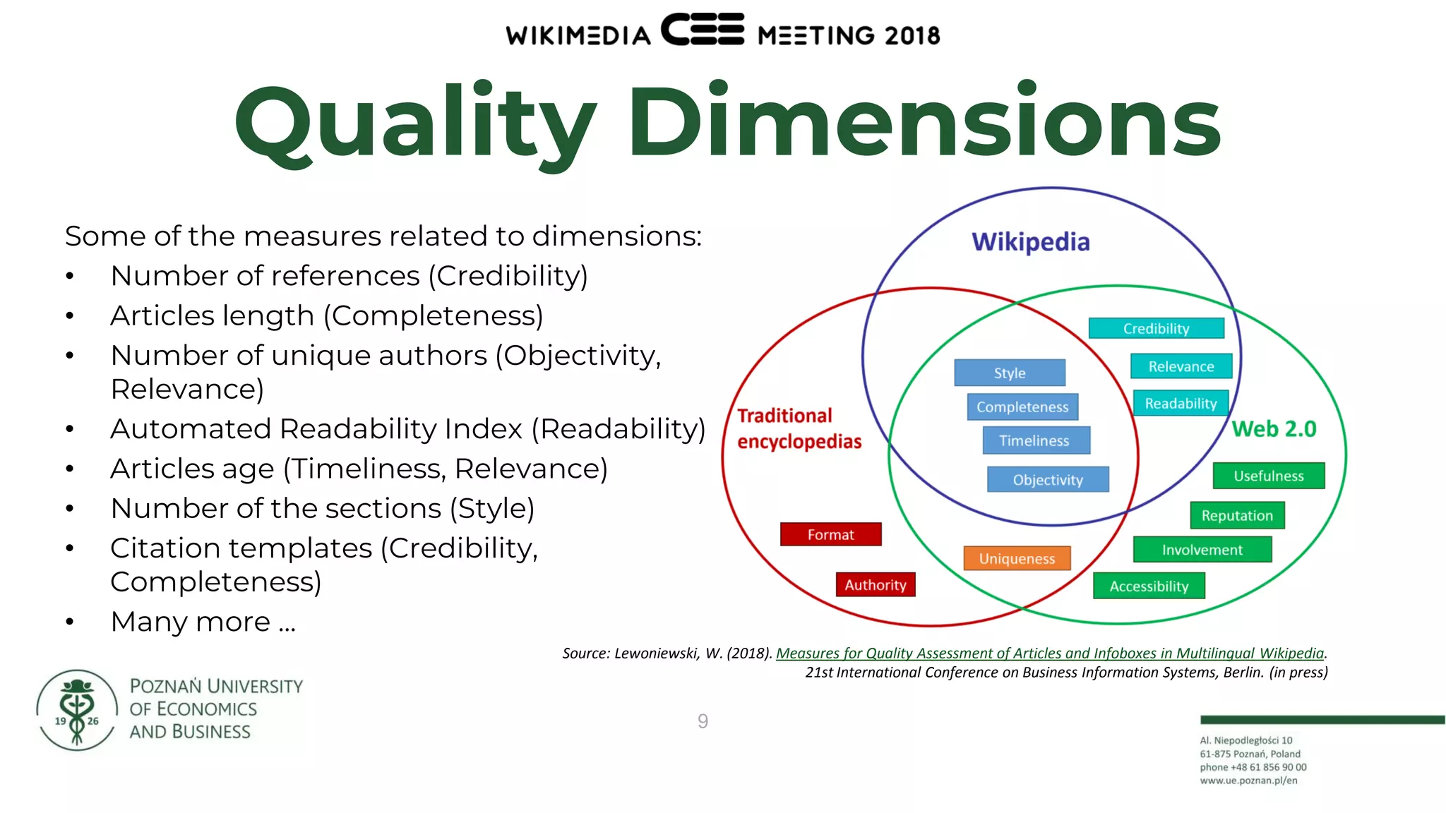 9
Quality Dimensions
Source: Lewoniewski, W. (2018). Measures for Quality Assessment of Articles and Infoboxes in Multilingual Wikipedia.
21st International Conference on Business Information Systems, Berlin. (in press)
Some of the measures related to dimensions:
• Number of references (Credibility)
• Articles length (Completeness)
• Number of unique authors (Objectivity,
Relevance)
• Automated Readability Index (Readability)
• Articles age (Timeliness, Relevance)
• Number of the sections (Style)
• Citation templates (Credibility,
Completeness)
• Many more ...
 
