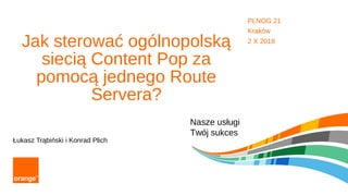 Nasze usługi
Twój sukces
Jak sterować ogólnopolską
siecią Content Pop za
pomocą jednego Route
Servera?
Łukasz Trąbiński i Konrad Plich
PLNOG 21
Kraków
2 X 2018
 