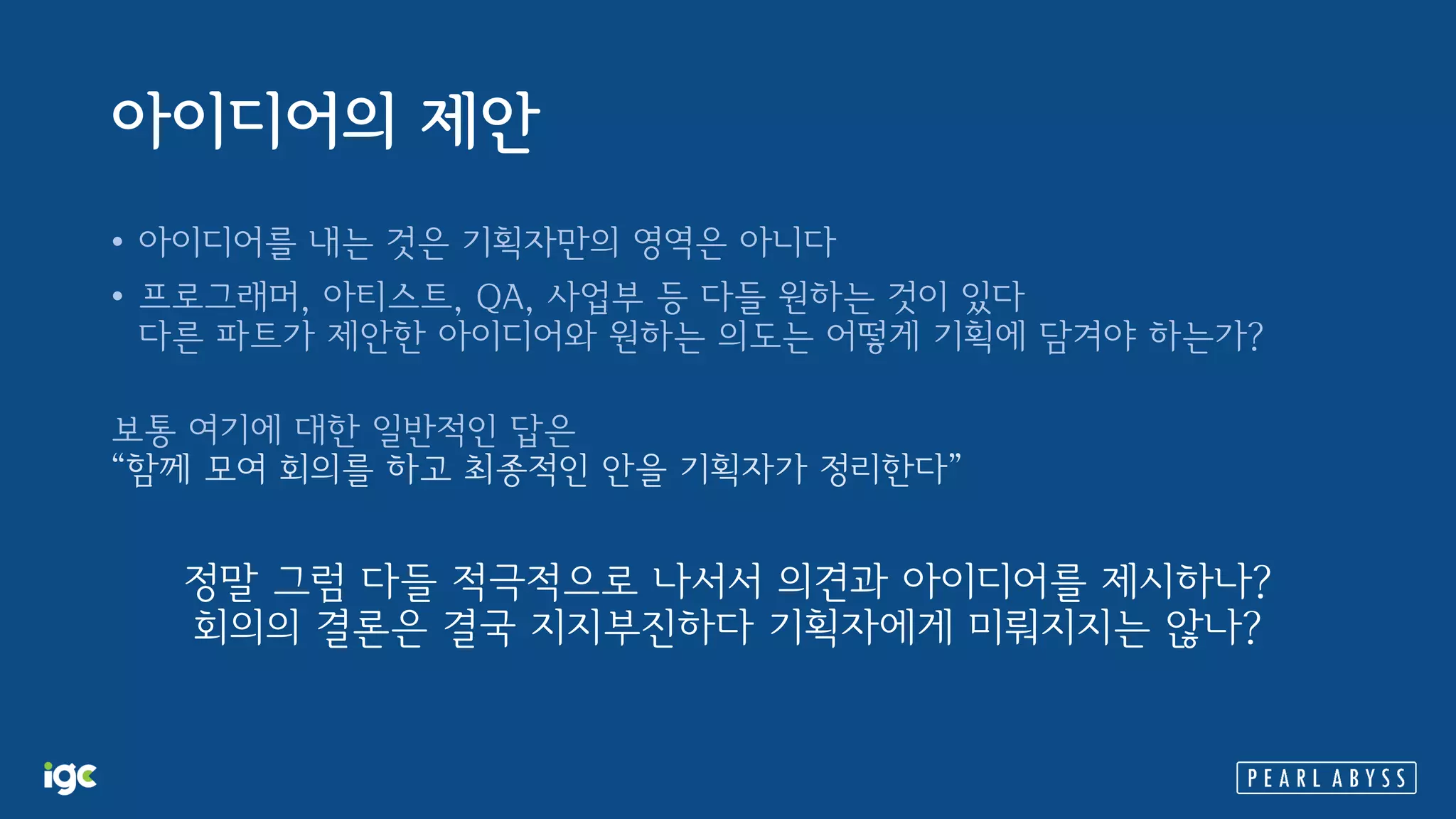 아이디어의 제안
• 아이디어를 내는 것은 기획자만의 영역은 아니다
• 프로그래머, 아티스트, QA, 사업부 등 다들 원하는 것이 있다
다른 파트가 제안한 아이디어와 원하는 의도는 어떻게 기획에 담겨야 하는가?
보통 여기에 대한 일반적인 답은
“함께 모여 회의를 하고 최종적인 안을 기획자가 정리한다”
정말 그럼 다들 적극적으로 나서서 의견과 아이디어를 제시하나?
회의의 결론은 결국 지지부진하다 기획자에게 미뤄지지는 않나?
 